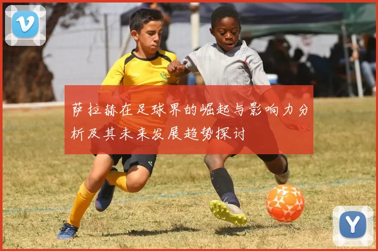 萨拉赫在足球界的崛起与影响力分析及其未来发展趋势探讨