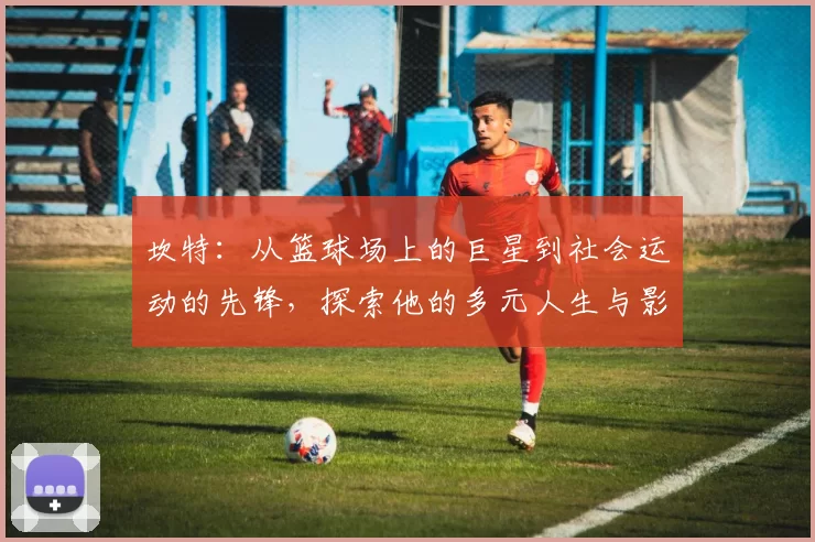 坎特：从篮球场上的巨星到社会运动的先锋，探索他的多元人生与影响力