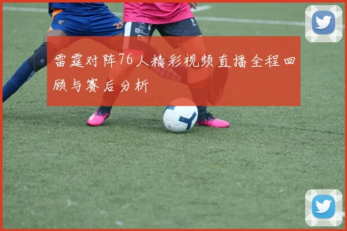 雷霆对阵76人精彩视频直播全程回顾与赛后分析