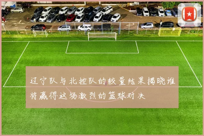 辽宁队与北控队的较量结果揭晓谁将赢得这场激烈的篮球对决