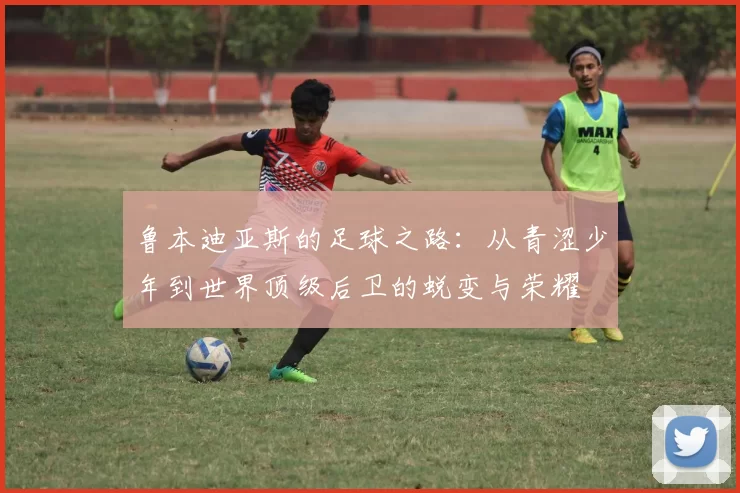 鲁本迪亚斯的足球之路：从青涩少年到世界顶级后卫的蜕变与荣耀