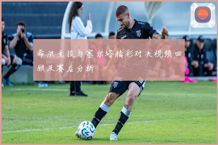 希洪竞技与塞尔塔精彩对决视频回顾及赛后分析