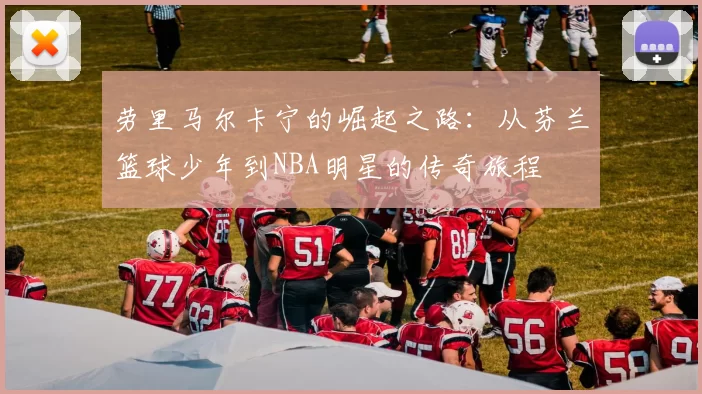 劳里马尔卡宁的崛起之路：从芬兰篮球少年到NBA明星的传奇旅程