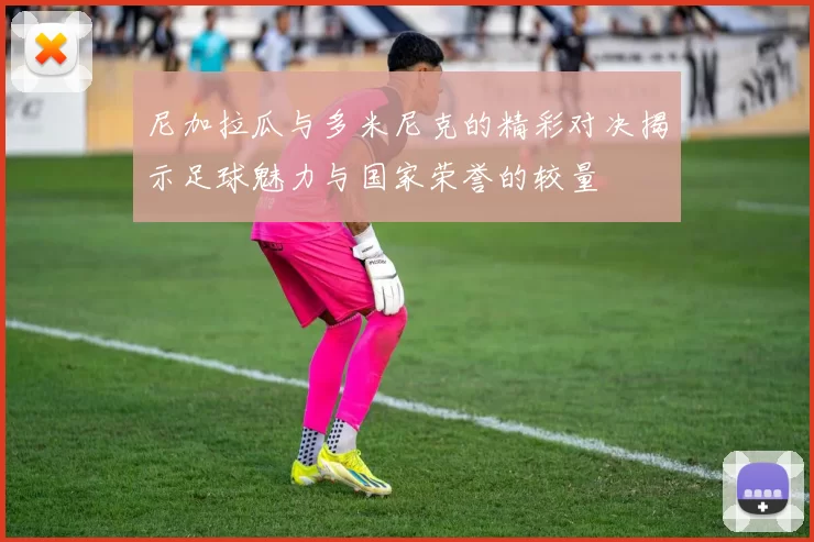 尼加拉瓜与多米尼克的精彩对决揭示足球魅力与国家荣誉的较量